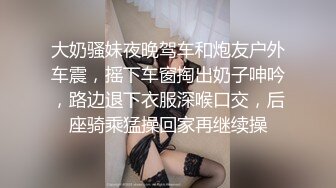 大奶骚妹夜晚驾车和炮友户外车震，摇下车窗掏出奶子呻吟，路边退下衣服深喉口交，后座骑乘猛操回家再继续操