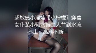 超敏感小淫娃〖小柠檬〗穿着女仆装小骚穴被主人艹到水流不止，高潮不断！