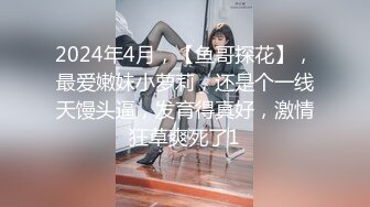 2024年4月，【鱼哥探花】，最爱嫩妹小萝莉，还是个一线天馒头逼，发育得真好，激情狂草爽死了1