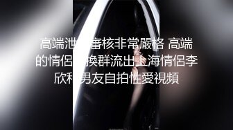 高端泄密審核非常嚴格 高端的情侶交換群流出上海情侶李欣和男友自拍性愛視頻