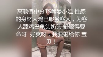 高颜值中分TS馨曼小姐 性感的身材大鸡巴服务客人，为客人舔鸡巴龟头奶头 舒服得要命呀  好爽呀，我要射给你 宝贝！