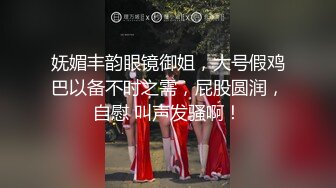 妩媚丰韵眼镜御姐，大号假鸡巴以备不时之需，屁股圆润，自慰 叫声发骚啊！