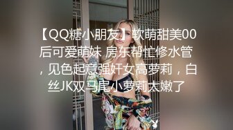 【QQ糖小朋友】软萌甜美00后可爱萌妹 房东帮忙修水管，见色起意强奸女高萝莉，白丝JK双马尾小萝莉太嫩了