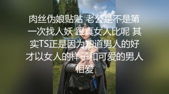 肉丝伪娘贴贴 老公是不是第一次找人妖 跟真女人比呢 其实TS正是因为知道男人的好才以女人的样子和可爱的男人相爱