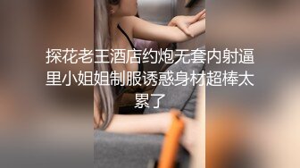 探花老王酒店约炮无套内射逼里小姐姐制服诱惑身材超棒太累了