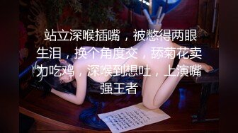  站立深喉插嘴，被憋得两眼生泪，换个角度交，舔菊花卖力吃鸡，深喉到想吐，上演嘴强王者