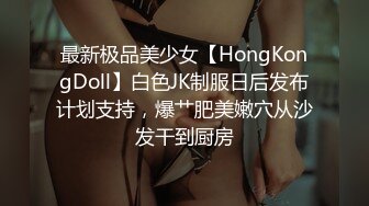 最新极品美少女【HongKongDoll】白色JK制服日后发布计划支持，爆艹肥美嫩穴从沙发干到厨房