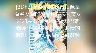 [2DF2] 酒店约啪长得很像某著名女星的极品性感长发美女啪啪,身材样貌还没操鸡巴就看硬了,各种猛干,冲刺时操的浪叫! - soav_evMerge[BT种子]