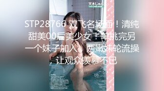 STP28766 双飞名场面！清纯甜美00后美少女！单挑完另一个妹子加入，两嫩妹轮流操，让观众羡慕不已