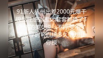 91新人杭州出差2000元爆干极品性感外围女,套套都换了3个,干的美女说：不行,受不了了,你平时可以搞多久,我想让你操