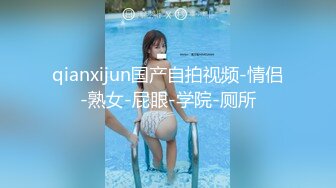 qianxijun国产自拍视频-情侣-熟女-屁眼-学院-厕所