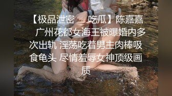 【极品泄密❤️吃瓜】陈嘉嘉✿ 广州花都女海王被曝婚内多次出轨 淫荡吃着男主肉棒吸食龟头 尽情羞辱女神顶级画质