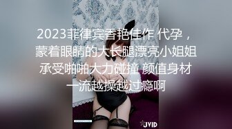 2023菲律宾香艳佳作 代孕，蒙着眼睛的大长腿漂亮小姐姐承受啪啪大力碰撞 颜值身材一流越操越过瘾啊