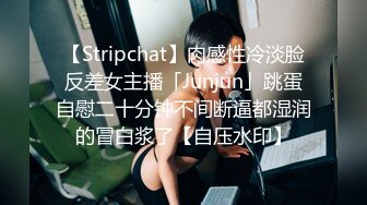 【Stripchat】肉感性冷淡脸反差女主播「Junjun」跳蛋自慰二十分钟不间断逼都湿润的冒白浆了【自压水印】