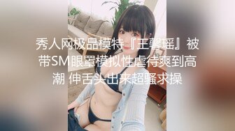 秀人网极品模特『王馨瑶』被带SM眼罩模拟性虐待爽到高潮 伸舌头出来超骚求操