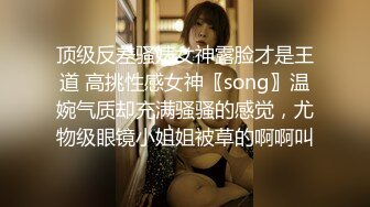 顶级反差骚婊女神露脸才是王道 高挑性感女神〖song〗温婉气质却充满骚骚的感觉，尤物级眼镜小姐姐被草的啊啊叫