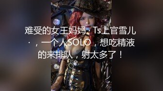 难受的女王妈妈 · Ts上官雪儿 · ，一个人SOLO，想吃精液的来排队，射太多了！