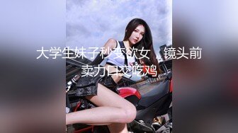 大学生妹子秒变欲女，镜头前卖力口交吃鸡