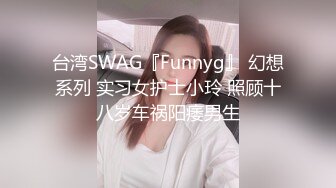 台湾SWAG『Funnyg』 幻想系列 实习女护士小玲 照顾十八岁车祸阳痿男生