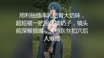  用利抽插丰乳肥臀大奶妹，超短裙一把抱住揉奶子，镜头前深喉插嘴，开档灰丝扣穴后人爆插