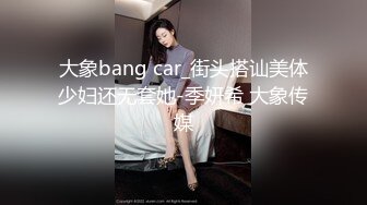 大象bang car_街头搭讪美体少妇还无套她-季妍希 大象传媒