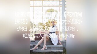 设备清晰，角度专业【花和尚探花】第一场，约操大长腿小少妇，69舔穴鲍鱼还挺粉，翘臀后入干爽娇喘不断