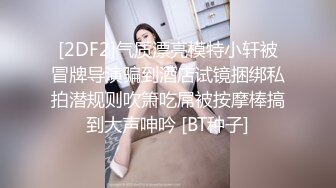 [2DF2]气质漂亮模特小轩被冒牌导演骗到酒店试镜捆绑私拍潜规则吹箫吃屌被按摩棒搞到大声呻吟 [BT种子]