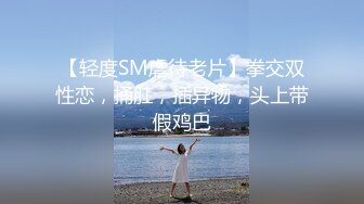 【轻度SM虐待老片】拳交双性恋，捅肛，插异物，头上带假鸡巴