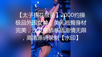 【太子探花极品】2000约操极品外围女神，美乳翘臀身材完美，沙发抠舔暴插激情无限，高清源码录制【水印】