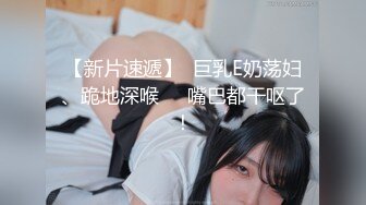 【新片速遞】  巨乳E奶荡妇、跪地深喉❤️嘴巴都干呕了！