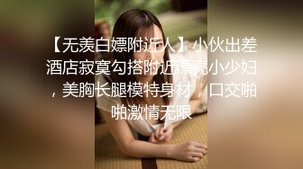 【无羡白嫖附近人】小伙出差酒店寂寞勾搭附近漂亮小少妇，美胸长腿模特身材，口交啪啪激情无限