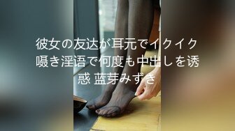 彼女の友达が耳元でイクイク嗫き淫语で何度も中出しを诱惑 蓝芽みずき