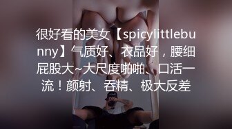 很好看的美女【spicylittlebunny】气质好、衣品好，腰细屁股大~大尺度啪啪、口活一流！颜射、吞精、极大反差