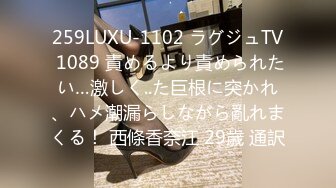 259LUXU-1102 ラグジュTV 1089 責めるより責められたい…激しく..た巨根に突かれ、ハメ潮漏らしながら亂れまくる！ 西條香奈江 29歳 通訳