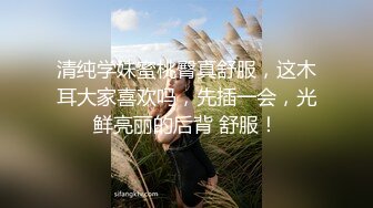 清纯学妹蜜桃臀真舒服，这木耳大家喜欢吗，先插一会，光鲜亮丽的后背 舒服！