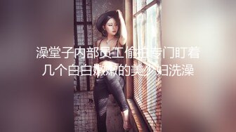 澡堂子内部员工偷拍专门盯着几个白白嫩嫩的美少妇洗澡