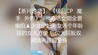 【新片速遞】  《极品CP✅魔手☛外购》屎神商场女厕全景偸拍▲少女少妇熟女各个年龄段的女人方便 后位大屁股双洞清晰露脸全身