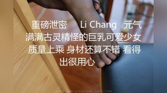 ⭐重磅泄密⭐☸Li Chang☸元气满满古灵精怪的巨乳可爱少女 质量上乘 身材还算不错 看得出很用心▶▶