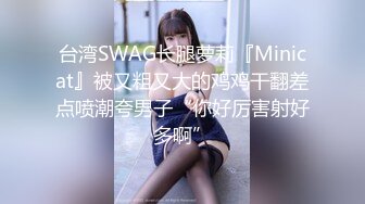 台湾SWAG长腿萝莉『Minicat』被又粗又大的鸡鸡干翻差点喷潮夸男子“你好厉害射好多啊”