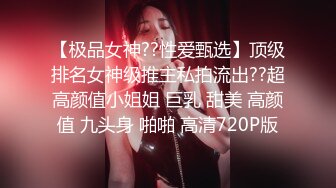 【极品女神??性爱甄选】顶级排名女神级推主私拍流出??超高颜值小姐姐 巨乳 甜美 高颜值 九头身 啪啪 高清720P版