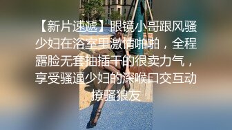 【新片速遞】眼镜小哥跟风骚少妇在浴室里激情啪啪，全程露脸无套抽插干的很卖力气，享受骚逼少妇的深喉口交互动撩骚狼友