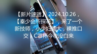 【新片速遞】 2024.10.26，【秦少会所探花】，来了一个新技师，小少妇胸大，裸推口交，C罩杯今夜没白来