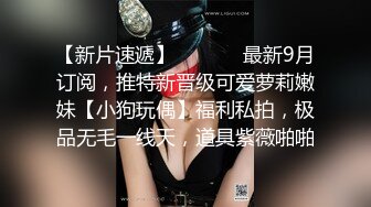 【新片速遞】  ⚫️⚫️最新9月订阅，推特新晋级可爱萝莉嫩妹【小狗玩偶】福利私拍，极品无毛一线天，道具紫薇啪啪