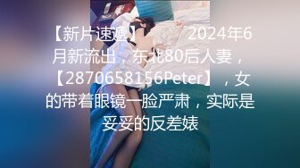 【新片速遞】  ♈♈♈2024年6月新流出，东北80后人妻，【2870658156Peter】，女的带着眼镜一脸严肃，实际是妥妥的反差婊