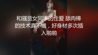 和骚货女同事的性爱 舔肉棒的技术真不错，好身材多次插入啪啪