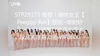 STP29175 推荐！潮吹女王【Peeggy-fun】狂吹~喷射好几米！SM艳舞肛塞真的是太极品太淫荡太骚 VIP0600