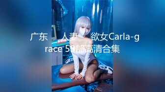   广东❤️人妻❤️欲女Carla-grace 59部高清合集