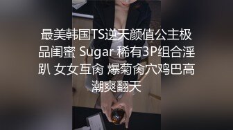 最美韩国TS逆天颜值公主极品闺蜜 Sugar 稀有3P组合淫趴 女女互肏 爆菊肏穴鸡巴高潮爽翻天