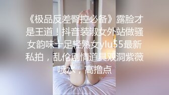 《极品反差臀控必备》露脸才是王道！抖音装淑女外站做骚女韵味十足轻熟女ylu55最新私拍，乱伦剧情道具双洞紫薇喷水，高撸点