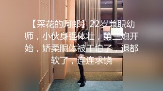 【采花的阿郎】22岁兼职幼师，小伙身强体壮，第三炮开始，娇柔胴体被干怕了，退都软了，连连求饶